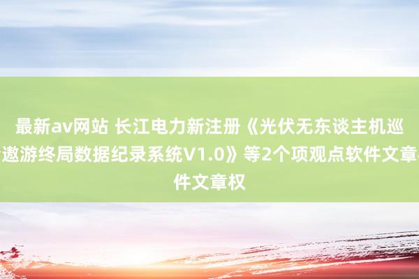 最新av网站 长江电力新注册《光伏无东谈主机巡检遨游终局数据纪录系统V1.0》等2个项观点软件文章权