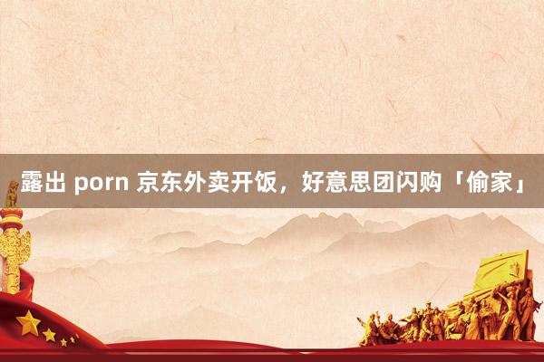 露出 porn 京东外卖开饭，好意思团闪购「偷家」