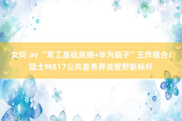 女同 av “军工基础底细+华为脑子”王炸组合！猛士M817公共首秀界说智野新标杆