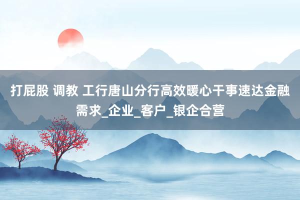 打屁股 调教 工行唐山分行高效暖心干事速达金融需求_企业_客户_银企合营
