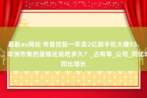 最新av网站 传音控股一年卖2亿部手机大赚55.5亿，非洲市集的蛋糕还能吃多久？_占有率_公司_同比增长
