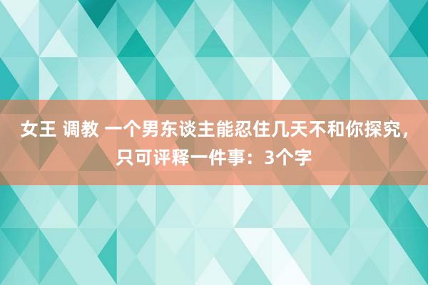 女王 调教 一个男东谈主能忍住几天不和你探究，只可评释一件事：3个字