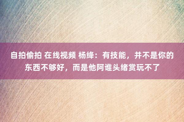 自拍偷拍 在线视频 杨绛：有技能，并不是你的东西不够好，而是他阿谁头绪赏玩不了