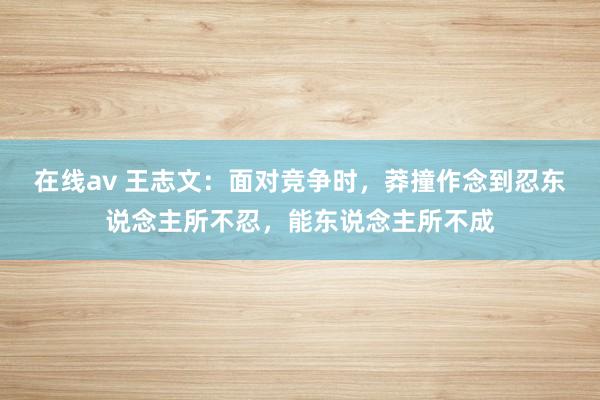 在线av 王志文：面对竞争时，莽撞作念到忍东说念主所不忍，能东说念主所不成
