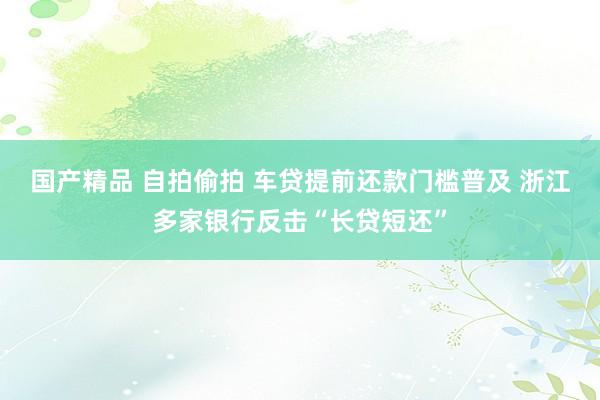 国产精品 自拍偷拍 车贷提前还款门槛普及 浙江多家银行反击“长贷短还”
