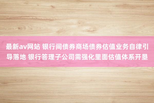 最新av网站 银行间债券商场债券估值业务自律引导落地 银行答理子公司需强化里面估值体系开垦