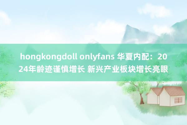 hongkongdoll onlyfans 华夏内配：2024年龄迹谨慎增长 新兴产业板块增长亮眼