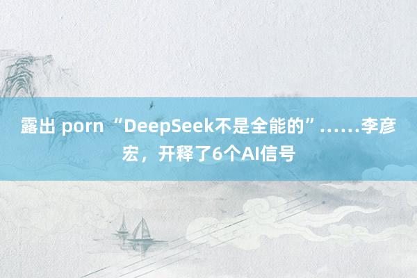 露出 porn “DeepSeek不是全能的”……李彦宏，开释了6个AI信号