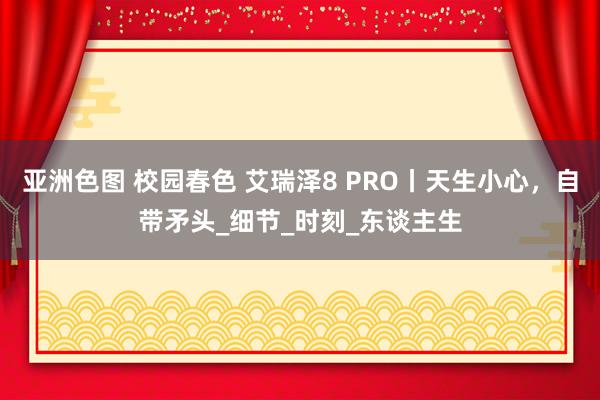 亚洲色图 校园春色 艾瑞泽8 PRO丨天生小心，自带矛头_细节_时刻_东谈主生
