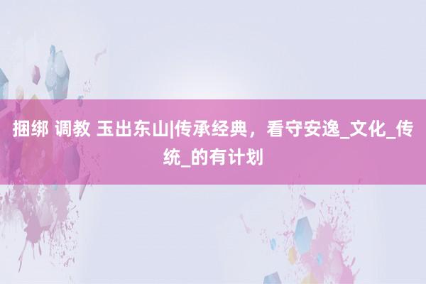 捆绑 调教 玉出东山|传承经典，看守安逸_文化_传统_的有计划