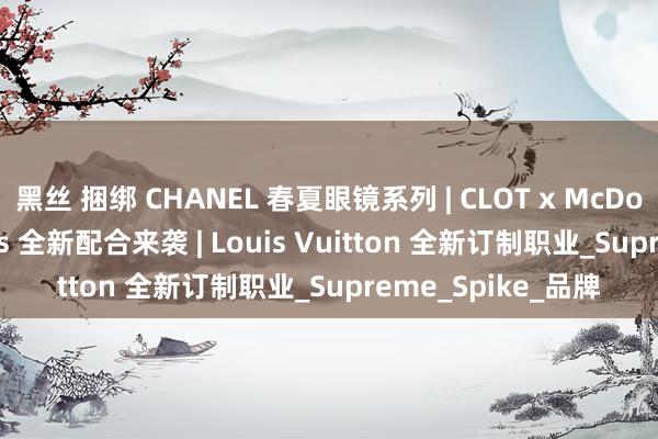 黑丝 捆绑 CHANEL 春夏眼镜系列 | CLOT x McDonald&#39;s 全新配合来袭 | Louis Vuitton 全新订制职业_Supreme_Spike_品牌