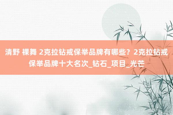 清野 裸舞 2克拉钻戒保举品牌有哪些？2克拉钻戒保举品牌十大名次_钻石_项目_光芒