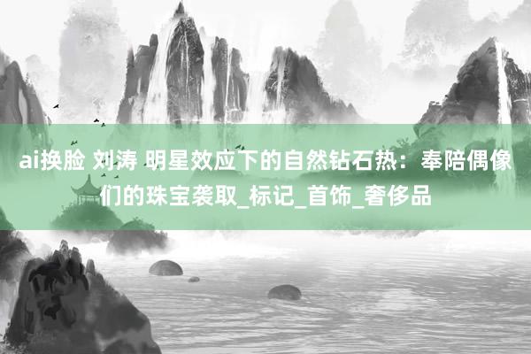 ai换脸 刘涛 明星效应下的自然钻石热：奉陪偶像们的珠宝袭取_标记_首饰_奢侈品
