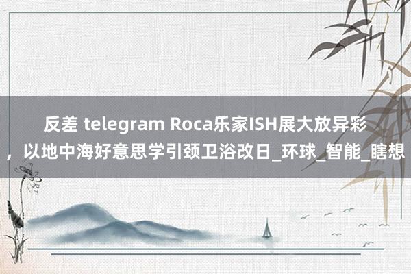 反差 telegram Roca乐家ISH展大放异彩，以地中海好意思学引颈卫浴改日_环球_智能_瞎想