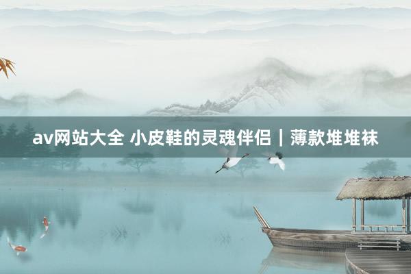 av网站大全 小皮鞋的灵魂伴侣｜薄款堆堆袜