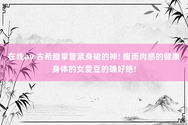 在线av 古希腊掌管紧身裙的神! 瘦而肉感的健康身体的女爱豆的确好绝!