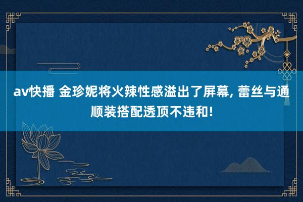 av快播 金珍妮将火辣性感溢出了屏幕， 蕾丝与通顺装搭配透顶不违和!