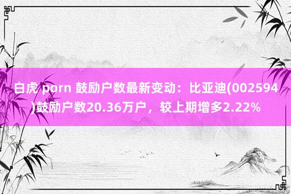 白虎 porn 鼓励户数最新变动：比亚迪(002594)鼓励户数20.36万户，较上期增多2.22%