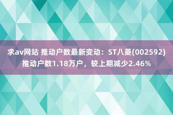 求av网站 推动户数最新变动：ST八菱(002592)推动户数1.18万户，较上期减少2.46%