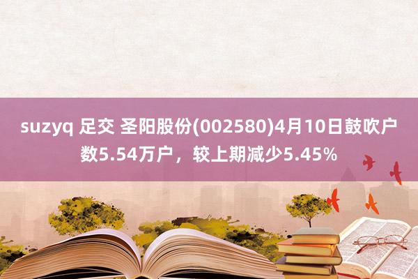 suzyq 足交 圣阳股份(002580)4月10日鼓吹户数5.54万户，较上期减少5.45%
