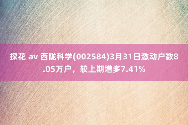 探花 av 西陇科学(002584)3月31日激动户数8.05万户，较上期增多7.41%