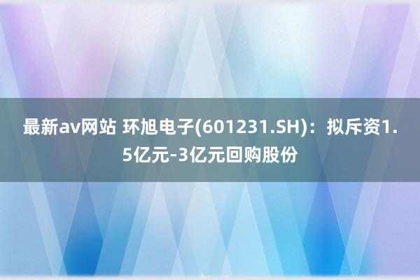 最新av网站 环旭电子(601231.SH)：拟斥资1.5亿元-3亿元回购股份