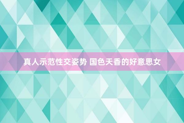 真人示范性交姿势 国色天香的好意思女