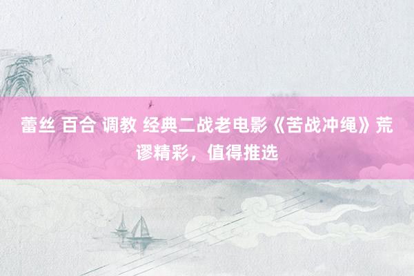 蕾丝 百合 调教 经典二战老电影《苦战冲绳》荒谬精彩，值得推选