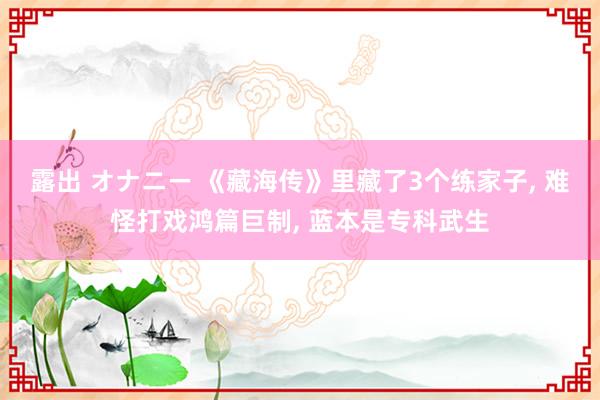 露出 オナニー 《藏海传》里藏了3个练家子， 难怪打戏鸿篇巨制， 蓝本是专科武生