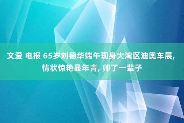 文爱 电报 65岁刘德华端午现身大湾区迪奥车展， 情状惊艳显年青， 帅了一辈子