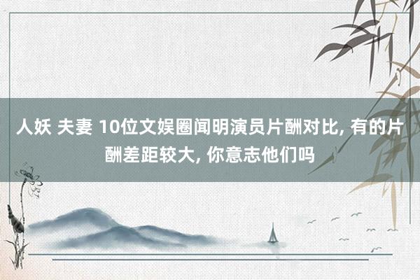 人妖 夫妻 10位文娱圈闻明演员片酬对比， 有的片酬差距较大， 你意志他们吗