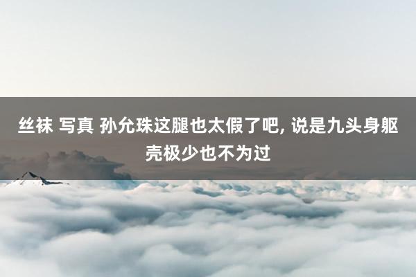 丝袜 写真 孙允珠这腿也太假了吧， 说是九头身躯壳极少也不为过